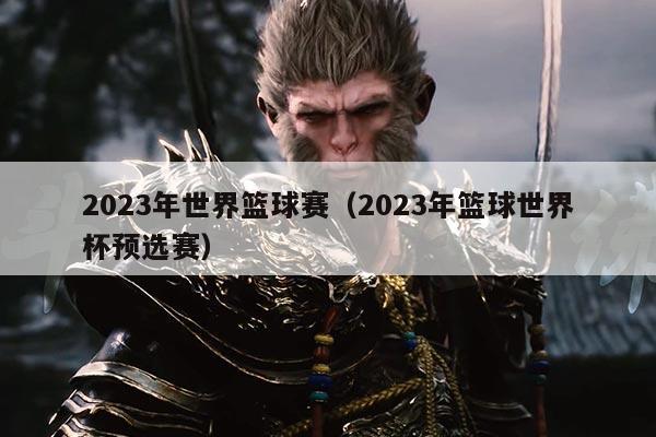 2023年世界篮球赛(2023年篮球世界杯预选赛)