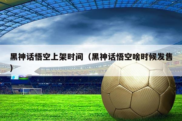 黑神话悟空上架时间(黑神话悟空啥时候发售)