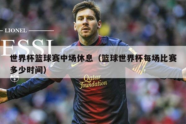 世界杯篮球赛中场休息(篮球世界杯每场比赛多少时间)