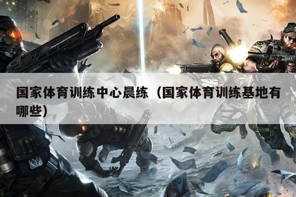 国家体育训练中心晨练（国家体育训练基地有哪些）
